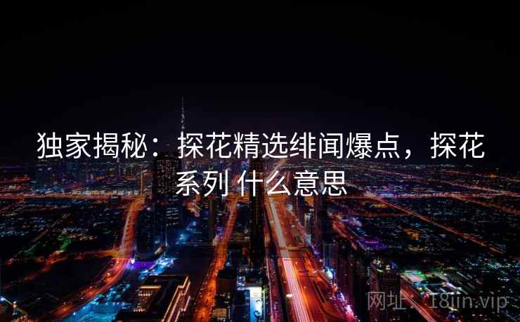 独家揭秘：探花精选绯闻爆点，探花系列 什么意思