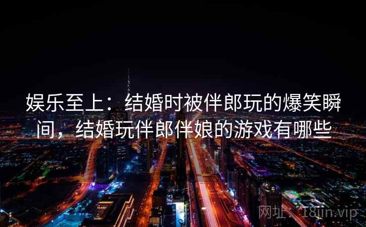 娱乐至上：结婚时被伴郎玩的爆笑瞬间，结婚玩伴郎伴娘的游戏有哪些