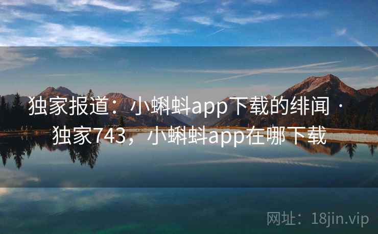 独家报道：小蝌蚪app下载的绯闻 · 独家743，小蝌蚪app在哪下载