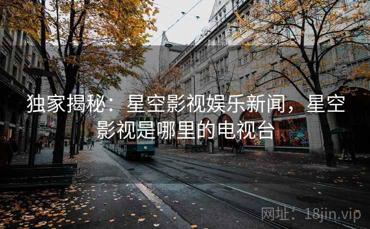 独家揭秘：星空影视娱乐新闻，星空影视是哪里的电视台