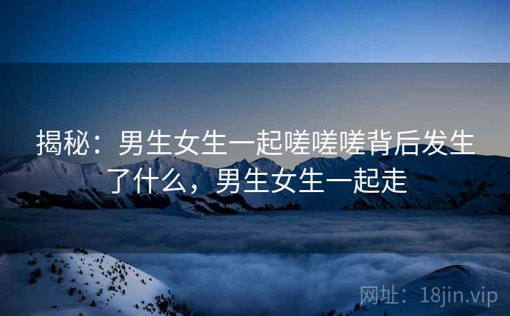 揭秘：男生女生一起嗟嗟嗟背后发生了什么，男生女生一起走