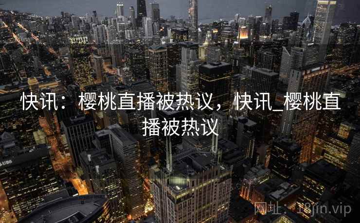 快讯：樱桃直播被热议，快讯_樱桃直播被热议