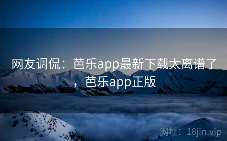 网友调侃：芭乐app最新下载太离谱了，芭乐app正版
