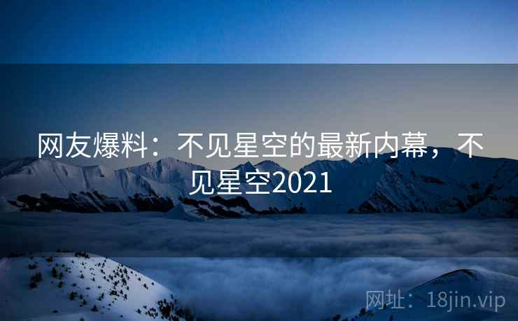 网友爆料：不见星空的最新内幕，不见星空2021