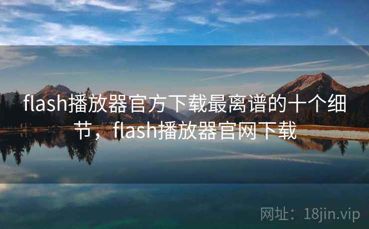 flash播放器官方下载最离谱的十个细节，flash播放器官网下载