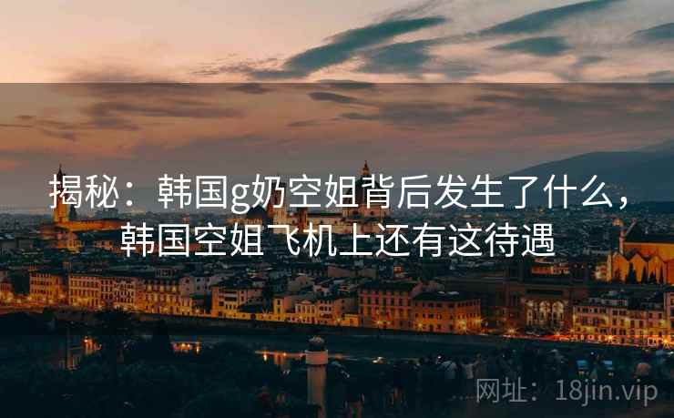 揭秘：韩国g奶空姐背后发生了什么，韩国空姐飞机上还有这待遇