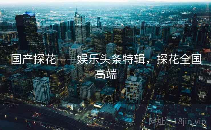 国产探花——娱乐头条特辑，探花全国高端