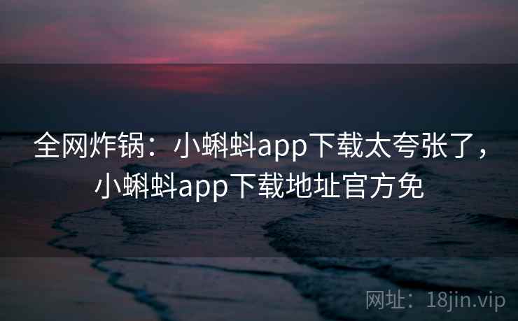 全网炸锅：小蝌蚪app下载太夸张了，小蝌蚪app下载地址官方免