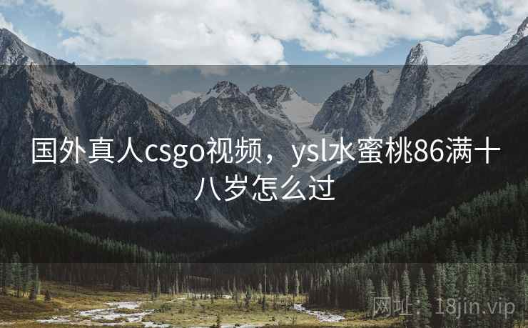 国外真人csgo视频，ysl水蜜桃86满十八岁怎么过