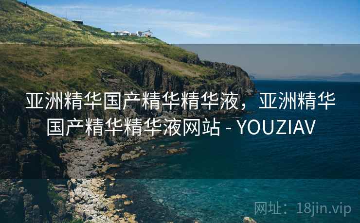 亚洲精华国产精华精华液，亚洲精华国产精华精华液网站 - YOUZIAV