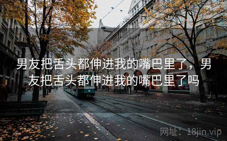 男友把舌头都伸进我的嘴巴里了，男友把舌头都伸进我的嘴巴里了吗